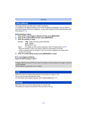 Page 77- 77 -
Recording
This takes pictures of a baby with a healthy complexion.
It is possible to set different birthdays and names for [Baby1] and [Baby2]. You can select to 
have these appear at the time of playback, or have them stamped on the recorded image using 
[Text Stamp]  (P113).
∫ Birthday/Name setting
1Press  3/4  to select [Age] or [Name] and then press  [MENU/SET].
2Press  3/4  to select [SET] and then press [MENU/SET].3Enter the birthday or name.
•
When the birthday or name is set, [Age] or...