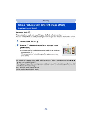 Page 79- 79 -
Recording
Taking Pictures with different image effects 
(Creative Control Mode)
Recording Mode: 
This mode allows you to add any of 15 types of effects before recording.
You can set the effects to add by selecting example images and checking them on the screen.
1Set the mode dial to [ ].
2Press 3/4 to select image effects and then press 
[MENU/SET].
•The image effect of the selected example image will be applied in a 
preview display  A.
•A brief description of selected image effect appears when...