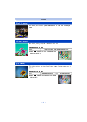 Page 82- 82 -
Recording
This effect produces the optimum brightness for both dark and bright 
parts.
This effect gives your photo a dramatic color look.
This effect reduces peripheral brightness to give the impression of a toy 
camera.
[High Dynamic]
[Cross Process]
Items that can be set
ColorGreen tone/Blue tone/Yellow tone/Red tone
•Press 2/1 to select the color to enhance, and 
press [MENU/SET].
[Toy Effect]
Items that can be set
Color Orange emphasized Blue emphasized
•Press 2/1 to select the color tone ,...