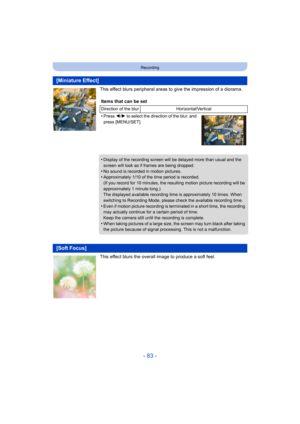 Page 83- 83 -
Recording
This effect blurs peripheral areas to give the impression of a diorama.
This effect blurs the overall image to produce a soft feel.
[Miniature Effect]
Items that can be set
Direction of the blur Horizontal/Vertical
•Press 2/1 to select the direction of the blur, and 
press [MENU/SET].
•Display of the recording screen will be  delayed more than usual and the 
screen will look as if frames are being dropped.
•No sound is recorded in motion pictures.•Approximately 1/10 of the time period is...