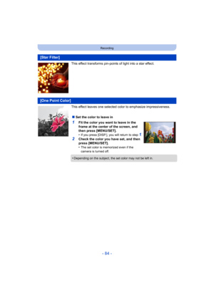 Page 84- 84 -
Recording
This effect transforms pin-points of light into a star effect.
This effect leaves one selected color to emphasize impressiveness.
[Star Filter]
[One Point Color]
∫Set the color to leave in
1Fit the color you want to leave in the 
frame at the center of the screen, and 
then press [MENU/SET].
•
If you press [DISP.], you will return to step 1.
2Check the color you have set, and then 
press [MENU/SET].
•
The set color is memorized even if the 
camera is turned off.
•Depending on the...