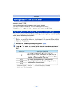 Page 85- 85 -
Recording
Taking Pictures in Custom Mode
Recording Mode: 
You can register the current camera settings as custom settings.
If you then record in Custom Mode, you can use the registered settings.
•
Initial setting of the Program AE Mode is registered as the custom settings initially.
If you want to take pictures that have the same settings, you can register up to four items of the 
current camera settings to [Cust.Set Mem.].
1Set the mode dial to select the mode you wish to save, and then set the...