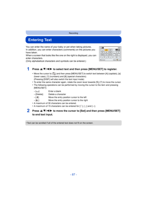 Page 87- 87 -
Recording
Entering Text
You can enter the name of your baby or pet when taking pictures.
In addition, you can enter characters  (comments) on the pictures you 
have taken.
When a screen that looks like the one on the right is displayed, you can 
enter characters.
(Only alphabetical characters and symbols can be entered.)
1Press 3/ 4/2/1 to select text and then press [MENU/SET] to register.
•Move the cursor to [ ] and then press [MENU/SET] to switch text between [A] (capitals), [a] 
(lower case),...