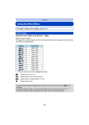 Page 88- 88 -
Recording
Using the [Rec] Menu
For details on [Rec] menu settings, refer to P41.
Applicable modes: 
Set the number of pixels.
The higher the numbers of pixels, the finer the  detail of the pictures will appear even when they 
are printed onto large sheets.
¢ This item cannot be set in the Intelligent Auto Mode.
•In specific modes, Extended Optical Zoom cannot be used, and the picture size for [ ] is not 
displayed.
For details regarding modes in which Extended Optical Zoom cannot be used, refer to...