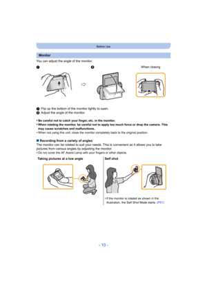 Page 10- 10 -
Before Use
You can adjust the angle of the monitor.
1Flip up the bottom of the monitor lightly to open.
2 Adjust the angle of the monitor.
•
Be careful not to catch your finger, etc. in the monitor.•When rotating the monitor, be careful not to apply too much force or drop the camera. This 
may cause scratches and malfunctions
.•When not using this unit, close the monitor completely back to the original position.
∫ Recording from a variety of angles
The monitor can be rotated to suit your needs. Th...