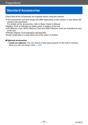 Page 11Preparations
Standard Accessories
VQT5E74- 11 -
Check that all the accessories are supplied before using the camera.
 ●The accessories and their shape will differ depending on the country or area where the 
camera was purchased. 
For details on the accessories, refer to Basic Owner’s Manual.
 ●Battery Pack is indicated as battery pack or battery in the text. ●SD Memory Card, SDHC Memory Card and SDXC Memory Card are indicated as card 
in the text.
 ●Please dispose of all packaging appropriately. ●Keep...