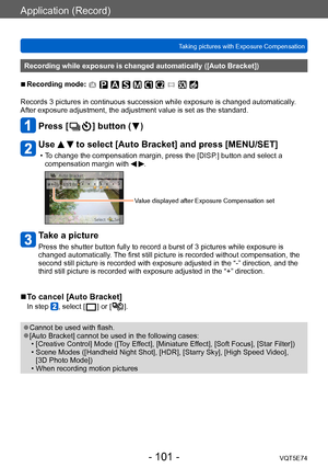 Page 101Application (Record)
Taking pictures with Exposure CompensationVQT5E74
- 101 -
Recording while exposure is changed automatically ([Auto Bracket])
 ■Recording mode: 
Records 3 pictures in continuous succession while exposure is changed automatically . 
After exposure adjustment, the adjustment value is set as the standard.
Press [  ] button (  )
Use   to select [Auto Bracket] and press [MENU/SET]
 • To change the compensation margin, press the [DISP.] button and select a  compensation margin with  .
Value...