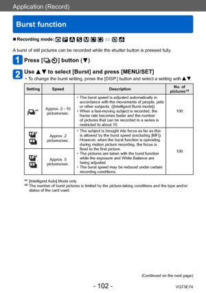 Page 102Application (Record)
Burst function
VQT5E74- 102 -
 ■Recording mode: 
A burst of still pictures can be recorded while the shutter button is pressed fully.
Press [  ] button (  )
Use   to select [Burst] and press [MENU/SET]
 •To change the burst setting, press the [DISP.] button and select a setting with  .
Setting SpeedDescriptionNo. of 
pictures*2
*1Approx. 2 - 10   pictures/sec.
 • The burst speed is adjusted automatically in  accordance with the movements of people, pets 
or other subjects....