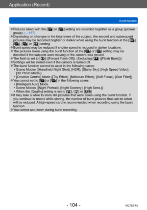 Page 104Application (Record)
Burst functionVQT5E74
- 104 -
 ●Pictures taken with the [  ] or [  ] setting are recorded together as a group (picture 
group). (→157)
 ●Depending on changes in the brightness of the subject, the second and subsequent 
pictures may be recorded brighter or darker when using the burst function at the [  ], 
[  ], [  ] or [  ] setting. ●Burst speed may be reduced if shutter speed is reduced in darker locations. ●The pictures taken using the burst function at the [  ] or [  ] setting may...