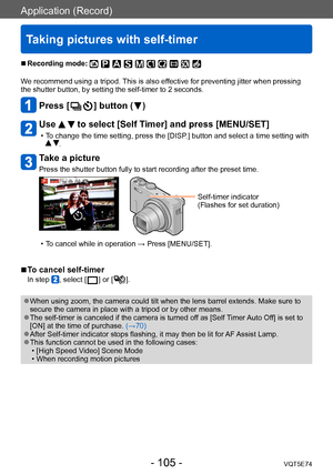 Page 105Application (Record)
Taking pictures with self-timer
VQT5E74- 105 -
 ■Recording mode: 
We recommend using a tripod. This is also effective for preventing jitter when pressing 
the shutter button, by setting the self-timer to 2 seconds.
Press [  ] button (  )
Use   to select [Self Timer] and press [MENU/SET]
 • To change the time setting, press the [DISP.] button and select a time setting with  .
Take a picture
Press the shutter button fully to start recording after the preset time.
Self-timer indicator...
