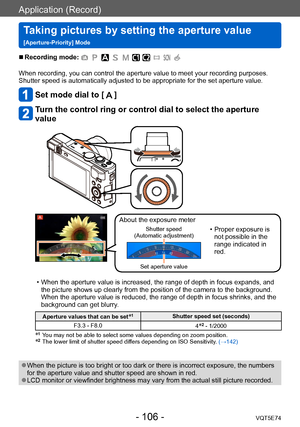 Page 106Application (Record)
Taking pictures by setting the aperture value  
[Aperture-Priority] ModeVQT5E74
- 106 -
 ■Recording mode: 
When recording, you can control the aperture value to meet your recording purposes.
Shutter speed is automatically adjusted to be appropriate for the set aperture value.
Set mode dial to [  ]
Turn the control ring or control dial to select the aperture 
value
About the exposure meter
Shutter speed  
(Automatic adjustment) • Proper exposure is  not possible in the 
range...