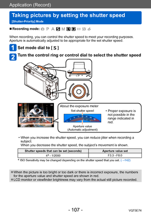 Page 107Application (Record)
Taking pictures by setting the shutter speed  
[Shutter-Priority] ModeVQT5E74
- 107 -
 ■Recording mode: 
When recording, you can control the shutter speed to meet your recording purposes.
Aperture is automatically adjusted to be appropriate for the set shutter speed.
Set mode dial to [  ]
Turn the control ring or control dial to select the shutter speed
About the exposure meter
Set shutter speed • Proper exposure is not possible in the 
range indicated in 
red.
Aperture value...