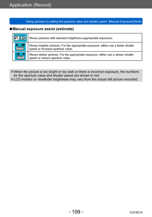 Page 109Application (Record)
Taking pictures by setting the aperture value and shutter speed  [Manual Exposure] ModeVQT5E74
- 109 -
 ■Manual exposure assist (estimate)
Shows pictures with standard brightness (appropriate exposure).
Shows brighter pictures. For the appropriate exposure, either use a faster shutter 
speed or increase aperture value.
Shows darker pictures. For the appropriate exposure, either use a slower shutter 
speed or reduce aperture value.
 ●When the picture is too bright or too dark or there...