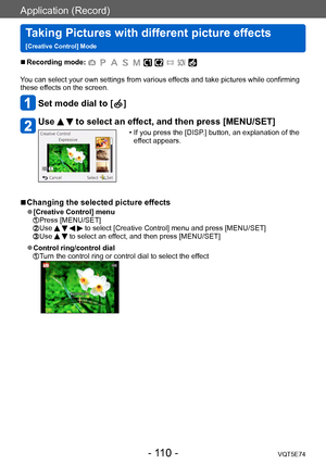 Page 110Application (Record)
Taking Pictures with different picture effects  
[Creative Control] ModeVQT5E74
- 110 -
 ■Recording mode: 
You can select your own settings from various effects and take pictures while confirming 
these effects on the screen.
Set mode dial to [  ]
Use   to select an effect, and then press [MENU/SET]
 • If you press the [DISP.] button, an explanation of the 
effect appears.
 ■Changing the selected picture effects
 ●[Creative Control] menu Press [MENU/SET]  Use     to select [Creative...