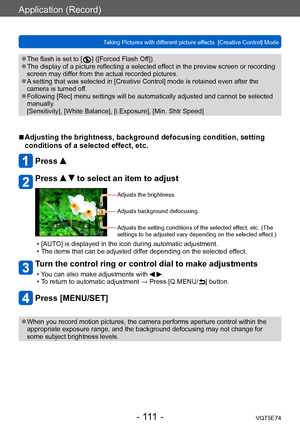 Page 111Application (Record)
Taking Pictures with different picture effects  [Creative Control] ModeVQT5E74
- 111 -
 ●The flash is set to [  ] ([Forced Flash Off]). ●The display of a picture reflecting a selected effect in the preview screen or recording 
screen may differ from the actual recorded pictures.
 ●A setting that was selected in [Creative Control] mode is retained even after the 
camera is turned off.
 ●Following [Rec] menu settings will be automatically adjusted and cannot be selected 
manually....