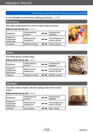 Page 112Application (Record)
Taking Pictures with different picture effects  [Creative Control] ModeVQT5E74
- 112 -
For the [Creative Control] menu setting procedures. (→110)
[Expressive]
This effect emphasizes the color to make a pop art picture.
 ■Items that can be set (→111)
Brightness Underexposure 
(darker)Overexposure 
(brighter)
Degree of 
background 
defocusing Defocuses the 
background
The background is 
in focus as well
Vividness Subdued coloring
Gaudy coloring
[Retro]
This effect gives a faded image....