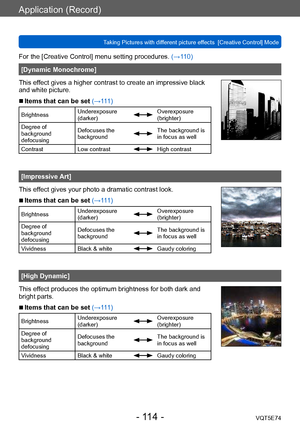 Page 114Application (Record)
Taking Pictures with different picture effects  [Creative Control] ModeVQT5E74
- 114 -
For the [Creative Control] menu setting procedures. (→110)
[Dynamic Monochrome]
This effect gives a higher contrast to create an impressive black 
and white picture.
 ■Items that can be set (→111)
Brightness Underexposure 
(darker)Overexposure 
(brighter)
Degree of 
background 
defocusing Defocuses the 
background
The background is 
in focus as well
Contrast Low contrast
High contrast
[Impressive...