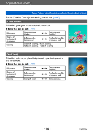 Page 115Application (Record)
Taking Pictures with different picture effects  [Creative Control] ModeVQT5E74
- 115 -
For the [Creative Control] menu setting procedures. (→110)
[Cross Process]
This effect gives your photo a dramatic color look.
 ■Items that can be set (→111)
Brightness Underexposure 
(darker)Overexposure 
(brighter)
Degree of 
background 
defocusing Defocuses the 
background
The background is 
in focus as well
Coloring Greenish coloring / Bluish coloring /  
Yellowish coloring / Reddish coloring...