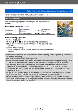 Page 116Application (Record)
Taking Pictures with different picture effects  [Creative Control] ModeVQT5E74
- 116 -
For the [Creative Control] menu setting procedures. (→110)
[Miniature Effect]
This effect blurs peripheral areas to give the impression of a 
diorama.
 ■Items that can be set (→111)
Brightness Underexposure 
(darker)Overexposure 
(brighter)
Vividness Subdued coloring
Gaudy coloring
 ■Defocusing a picture
 Press [Fn] button Press   or   to move the focusing area (frame)  Turn the control dial to...