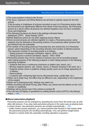 Page 122Application (Record)
Recording panorama pictures  [Panorama Shot] ModeVQT5E74
- 122 -
 ●The zoom position is fixed to the W end. ●The focus, exposure and White Balance are all fixed to optimal values for the first 
picture. 
If the focusing or brightness of pictures recorded as part of a Panorama picture after 
the first picture are significantly different from those of the first picture, the Panorama 
picture as a whole (when all pictures are stitched together) may not have consistent 
focus and...