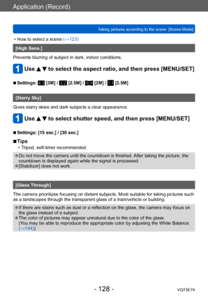 Page 128Application (Record)
Taking pictures according to the scene  [Scene Mode]VQT5E74
- 128 -
 • How to select a scene (→123)
[High Sens.]
Prevents blurring of subject in dark, indoor conditions.
Use   to select the aspect ratio, and then press [MENU/SET]
 ■Settings:  [3M] /  [2.5M] /  [2M] /  [2.5M]
[Starry Sky]
Gives starry skies and dark subjects a clear appearance.
Use   to select shutter speed, and then press [MENU/SET]
 ■Settings: [15 sec.] / [30 sec.]
 ■Tips
 • Tripod, self-timer recommended.
 ●Do not...