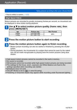 Page 129Application (Record)
Taking pictures according to the scene  [Scene Mode]VQT5E74
- 129 -
 • How to select a scene (→123)
[High Speed Video]
Motion pictures are recorded by greatly increasing frames per second, so movement can 
be displayed in slow motion during playback.
Use   to select motion picture quality (frame rate), then 
press [MENU/SET]
fps Picture size Rec Format 
240fps VGA 640×480
MP4
120fps HD 1280×720
Press the motion picture button to start recording
Press the motion picture button again...