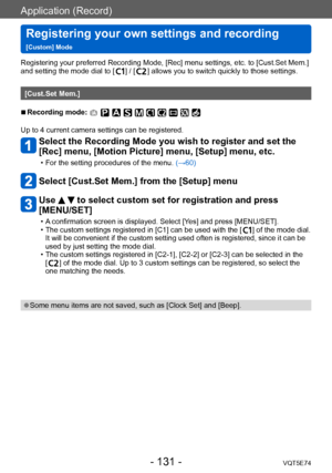 Page 131Application (Record)
Registering your own settings and recording   
[Custom] ModeVQT5E74
- 131 -
Registering your preferred Recording Mode, [Rec] menu settings, etc. to [Cust.Set Mem.] 
and setting the mode dial to [  ] / [  ] allows you to switch quickly to those settings.
[Cust.Set Mem.]
 ■Recording mode: 
Up to 4 current camera settings can be registered.
Select the Recording Mode you wish to register and set the 
[Rec] menu, [Motion Picture] menu, [Setup] menu, etc.
 • For the setting procedures of...