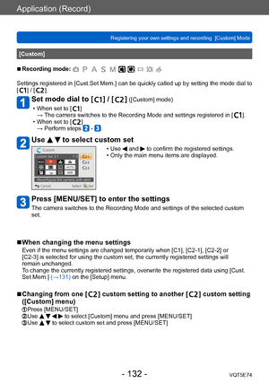 Page 132Application (Record)
Registering your own settings and recording  [Custom] Mode VQT5E74
- 132 -
[Custom]
 ■Recording mode: 
Settings registered in [Cust.Set Mem.] can be quickly called up by setting the mode dial to 
[  ] / [  ].
Set mode dial to [  ] / [  ] ([Custom] mode)
 • When set to [  ]
→  The camera switches to the Recording Mode and settings registered in [  ]. • When set to [  ]
→ Perform steps  - .
Use   to select custom set
 • Use  and  to confirm the registered settings. • Only the main menu...