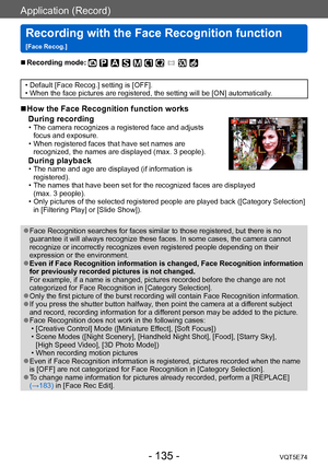 Page 135Application (Record)
Recording with the Face Recognition function  
[Face Recog.]VQT5E74
- 135 -
 ■Recording mode: 
 • Default [Face Recog.] setting is [OFF]. • When the face pictures are registered, the setting will be [ON] automatically.
 ■How the Face Recognition function works During recording
 • The camera recognizes a registered face and adjusts  focus and exposure. 
 • When registered faces that have set names are recognized, the names are displayed (max. 3 people).
During playback  • The name and...