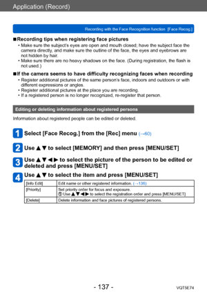 Page 137Application (Record)
Recording with the Face Recognition function  [Face Recog.]VQT5E74
- 137 -
 ■Recording tips when registering face pictures 
 • Make sure the subject’s eyes are open and mouth closed; have the subject face the 
camera directly, and make sure the outline of the face, the eyes and eyebrows are 
not hidden by hair.
 • Make sure there are no heavy shadows on the face. (During registration, the flash is  not used.)
 ■If the camera seems to have difficulty recognizing faces when recording...