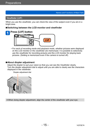 Page 15Preparations
Names and Functions of Main PartsVQT5E74
- 15 -
Viewfinder (LVF)
When you use the viewfinder, you can check the view of the subject even if you are in a 
bright area.
 ■Switching between the LCD monitor and viewfinder
Press [LVF] button
 • For each of recording mode and playback mode, whether pictures were displayed  on the LCD monitor or the viewfinder are memorized. It is possible to selectively 
use the viewfinder for recording pictures and the LCD monitor for playing back 
pictures....