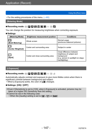 Page 147Application (Record)
Using the [Rec] menuVQT5E74
- 147 -
 • For the setting procedures of the menu.  (→60)
[Metering Mode]
 ■Recording mode: 
You can change the position for measuring brightness when correcting exposure.
 ■Settings
[Metering Mode] Brightness measurement position Conditions
[Multi Metering]Whole screen
Normal usage 
(produces balanced pictures)
[Center Weighted]Center and surrounding area
Subject in center
[Spot]Center and close surrounding area Great difference between 
brightness of...