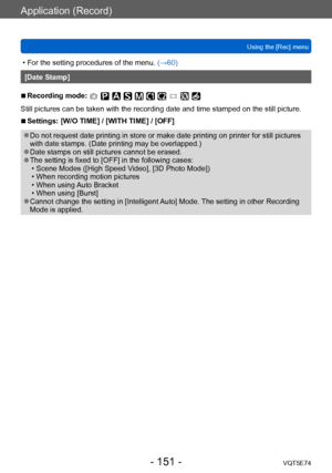 Page 151Application (Record)
Using the [Rec] menuVQT5E74
- 151 -
 • For the setting procedures of the menu.  (→60)
[Date Stamp]
 ■Recording mode: 
Still pictures can be taken with the recording date and time stamped on the still picture.
 ■Settings: [W/O TIME] / [WITH TIME] / [OFF]
 ●Do not request date printing in store or make date printing on printer for still pictures 
with date stamps. (Date printing may be overlapped.)
 ●Date stamps on still pictures cannot be erased. ●The setting is fixed to [OFF] in the...