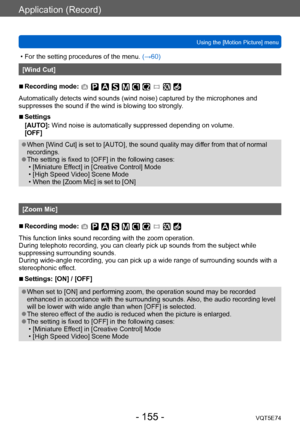 Page 155Application (Record)
Using the [Motion Picture] menuVQT5E74
- 155 -
 • For the setting procedures of the menu.  (→60)
[Wind Cut]
 ■Recording mode: 
Automatically detects wind sounds (wind noise) captured by the microphones and 
suppresses the sound if the wind is blowing too strongly.
 ■Settings
[AUTO]: Wind noise is automatically suppressed depending on volume.
[OFF]
 ●When [Wind Cut] is set to [AUTO], the sound quality may differ from that of normal 
recordings.
 ●The setting is fixed to [OFF] in the...