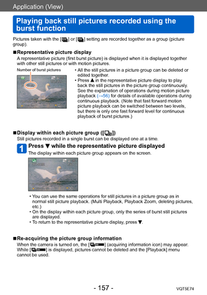 Page 157Application (View)
Playing back still pictures recorded using the 
burst function
VQT5E74- 157 -
Pictures taken with the [  ] or [  ] setting are recorded together as a group (picture 
group).
 ■Representative picture display
A representative picture (first burst picture) is displayed when it is displayed together 
with other still pictures or with motion pictures.
Number of burst pictures • All the still pictures in a picture group can be deleted or  edited together .
 • Press  in the representative...