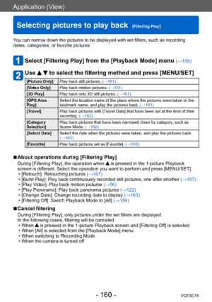 Page 160Application (View)
Selecting pictures to play back  [Filtering Play]VQT5E74
- 160 -
You can narrow down the pictures to be displayed with set filters, such as recording 
dates, categories, or favorite pictures.
Select [Filtering Play] from the [Playback Mode] menu (→159)
Use   to select the filtering method and press [MENU/SET]
[Picture Only]Play back still pictures.  (→161)
[Video Only] Play back motion pictures.  (→161)
[3D Play] Play back only 3D still pictures.  (→161)
[GPS Area 
Play] Select the...