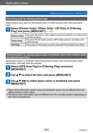 Page 161Application (View)
Selecting pictures to play back  [Filtering Play]VQT5E74
- 161 -
Narrowing down by selecting picture type
Select picture type, such as still pictures only or motion pictures only , then play them 
back.
Select [Picture Only] / [Video Only] / [3D Play] in [Filtering 
Play] and press [MENU/SET] 
(→160)
[Picture Only] Play back still pictures. (Also applies to panorama pictures and continuously 
recorded pictures)
[Video Only] Play back AVCHD motion pictures, MP4 motion pictures, and...