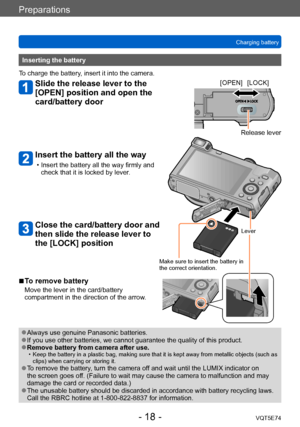 Page 18Preparations
Charging batteryVQT5E74
- 18 -
Inserting the battery
To charge the battery, insert it into the camera.
Slide the release lever to the 
[OPEN] position and open the 
card/battery door
Insert the battery all the way
 • Insert the battery all the way firmly and  check that it is locked by lever .
Close the card/battery door and 
then slide the release lever to 
the [LOCK] position
[OPEN] [LOCK]
Release lever
Lever
Make sure to insert the battery in 
the correct orientation.
 ■To remove battery...