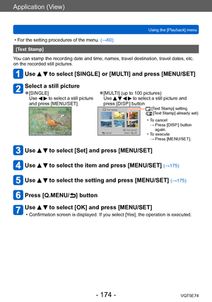 Page 174Application (View)
Using the [Playback] menuVQT5E74
- 174 -
 • For the setting procedures of the menu.  (→60)
[Text Stamp]
You can stamp the recording date and time, names, travel destination, travel dates, etc. 
on the recorded still pictures.
Use   to select [SINGLE] or [MULTI] and press [MENU/SET]
Select a still picture
 ●[SINGLE]
Use   to select a still picture 
and press [MENU/SET] ●[MULTI] (up to 100 pictures) 
Use     to select a still picture and 
press [DISP.] button
  [Text Stamp] setting
(...