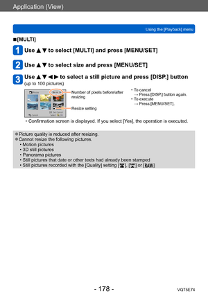 Page 178Application (View)
Using the [Playback] menuVQT5E74
- 178 -
 ■[MULTI]
Use   to select [MULTI] and press [MENU/SET]
Use   to select size and press [MENU/SET]
Use     to select a still picture and press [DISP.] button 
(up to 100 pictures)
Number of pixels before/after 
resizing
Resize setting • T o cancel  
→ Press [DISP.] button again.
 • T

o execute  
→ Press [MENU/SET].
 • Confirmation screen is displayed. If you select [Y es], the operation is executed.
 ●Picture quality is reduced after resizing....