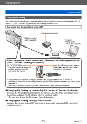 Page 19Preparations
Charging batteryVQT5E74
- 19 -
Charging the battery
We recommend charging in a location where the ambient temperature is between 10 °C 
and 30 °C (50 °F to 86 °F) (same for the battery temperature).
Make sure that the camera is turned off.
USB connection 
cable (supplied)
AC adaptor (supplied)
Computer
Getting ready:
Turn on the computer.
When charging the camera, connect the USB connection cable (supplied) to the 
[AV OUT/DIGITAL] socket (gold terminal).
[AV OUT/DIGITAL] socket  • Place the...