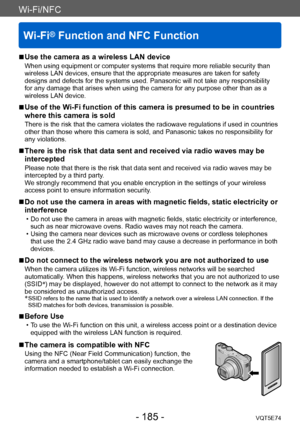 Page 185Wi-Fi/NFC
Wi-Fi® Function and NFC Function
VQT5E74- 185 -
Wi-Fi/NFC
 ■Use the camera as a wireless LAN device
When using equipment or computer systems that require more reliable security than 
wireless LAN devices, ensure that the appropriate measures are taken for safety 
designs and defects for the systems used. Panasonic will not take any responsibility 
for any damage that arises when using the camera for any purpose other than as a 
wireless LAN device.
 ■Use of the Wi-Fi function of this camera is...