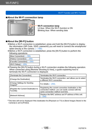 Page 186Wi-Fi/NFC
Wi-Fi® Function and NFC FunctionVQT5E74
- 186 -
 ■About the Wi-Fi connection lamp
Wi-Fi connection lamp
Lit blue:  When the Wi-Fi function is ON
Blinking blue:  When sending data
 ■About the [Wi-Fi] button
 ●Before a Wi-Fi connection is established, press and hold the [Wi-Fi] button to display 
the information (QR Code, SSID, password) you will need to connect the smartphone/
tablet directly to the camera. (→190)
 ●Before a Wi-Fi connection is established, press the [Wi-Fi] button to perform...