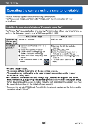 Page 189Wi-Fi/NFC
Operating the camera using a smartphone/tablet
VQT5E74- 189 -
You can remotely operate the camera using a smartphone.
The “Panasonic Image App” (hereafter “Image App”) must be installed on your 
smartphone.
Installing the smartphone/tablet app “Panasonic Image App”
The “Image App” is an application provided by Panasonic that allows your smartphone to 
perform the following operations of a Wi-Fi-compatible LUMIX.
For Android™ apps For iOS apps
Supported OS 
(Current as of 
January 2014)Android...