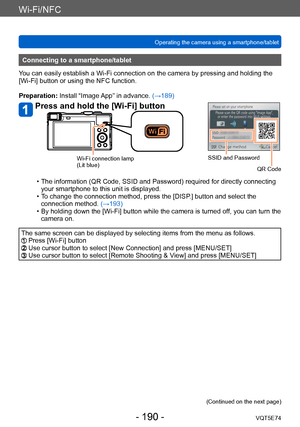 Page 190Wi-Fi/NFC
Operating the camera using a smartphone/tabletVQT5E74
- 190 -
Connecting to a smartphone/tablet
You can easily establish a Wi-Fi connection on the camera by pressing and holding the 
[Wi-Fi] button or using the NFC function.
Preparation: Install “Image App” in advance.  (→189)
Press and hold the [Wi-Fi] button
SSID and Password
QR CodeWi-Fi connection lamp
(Lit blue)
 • The information (QR Code, SSID and Password) required for directly connecting your smartphone to this unit is displayed.
 • T...