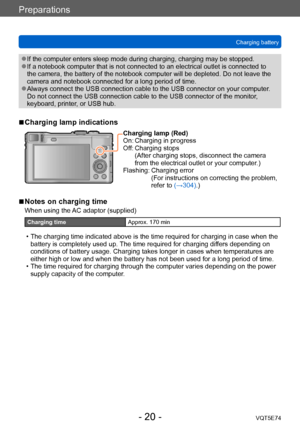 Page 20Preparations
Charging batteryVQT5E74
- 20 -
 ●If the computer enters sleep mode during charging, charging may be stopped. ●If a notebook computer that is not connected to an electrical outlet is connected to 
the camera, the battery of the notebook computer will be depleted. Do not leave the 
camera and notebook connected for a long period of time.
 ●Always connect the USB connection cable to the USB connector on your computer .  
Do not connect the USB connection cable to the USB connector of the...