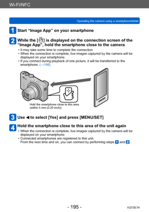 Page 195Wi-Fi/NFC
Operating the camera using a smartphone/tabletVQT5E74
- 195 -
Start “Image App” on your smartphone
While the [  ] is displayed on the connection screen of the 
“Image App”, hold the smartphone close to the camera
 • It may take some time to complete the connection. • When the connection is complete, live images captured by the camera will be 
displayed on your smartphone.
 • If you connect during playback of one picture, it will be transferred to the smartphone. (→198)
Hold the smartphone close...