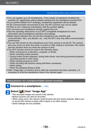 Page 196Wi-Fi/NFC
Operating the camera using a smartphone/tabletVQT5E74
- 196 -
 ●You can register up to 20 smartphones. If the number of registered smartphones 
exceeds 20, registrations will be deleted starting from the smartphone touched first.
 ●If you perform [Reset Wi-Fi Settings], smartphone registration will be deleted. ●If the communication environment is bad, the NFC function may not be usable. ●If there is not a response immediately, shift the position slightly. ●Do not bump your smartphone strongly...