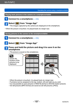 Page 197Wi-Fi/NFC
Operating the camera using a smartphone/tabletVQT5E74
- 197 -
Playing back pictures in the camera on a smartphone/tablet
Connect to a smartphone (→190)
Select [  ] from “Image App”
 • The images captured by the camera are displayed on the smartphone.
 • When the picture is touched, it is played back at a larger size.
Saving pictures in the camera to the smartphone/tablet
Connect to a smartphone (→190)
Select [  ] from “Image App”
Press and hold the picture and drag it to save it on the...