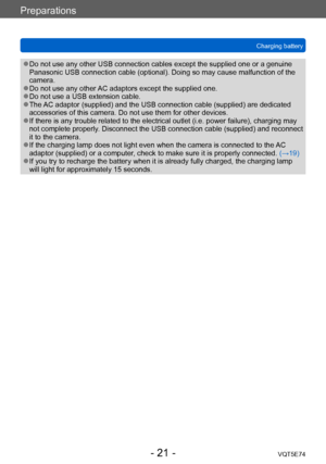 Page 21Preparations
Charging batteryVQT5E74
- 21 -
 ●Do not use any other USB connection cables except the supplied one or a genuine 
Panasonic USB connection cable (optional). Doing so may cause malfunction of the 
camera.
 ●Do not use any other AC adaptors except the supplied one. ●Do not use a USB extension cable. ●The AC adaptor (supplied) and the USB connection cable (supplied) are dedicated 
accessories of this camera. Do not use them for other devices.
 ●If there is any trouble related to the electrical...